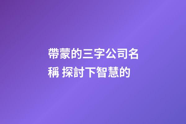 帶蒙的三字公司名稱 探討下智慧的-第1張-公司起名-玄機(jī)派